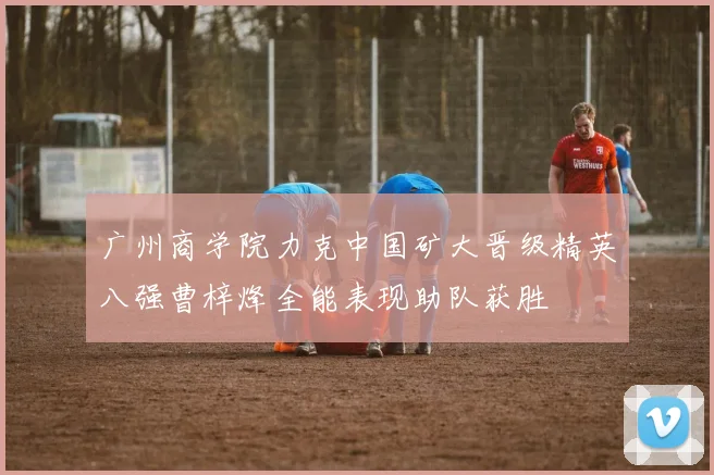 广州商学院力克中国矿大晋级精英八强曹梓烽全能表现助队获胜