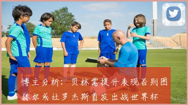博主分析：贝林需提升表现否则图赫尔或让罗杰斯首发出战世界杯