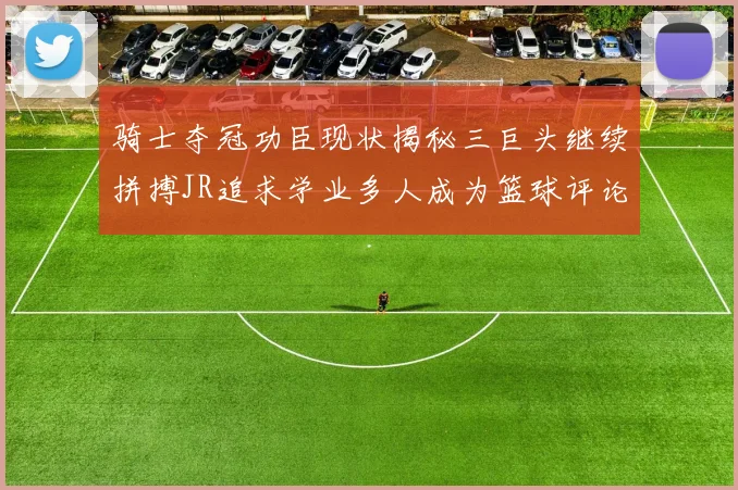 骑士夺冠功臣现状揭秘三巨头继续拼搏JR追求学业多人成为篮球评论员