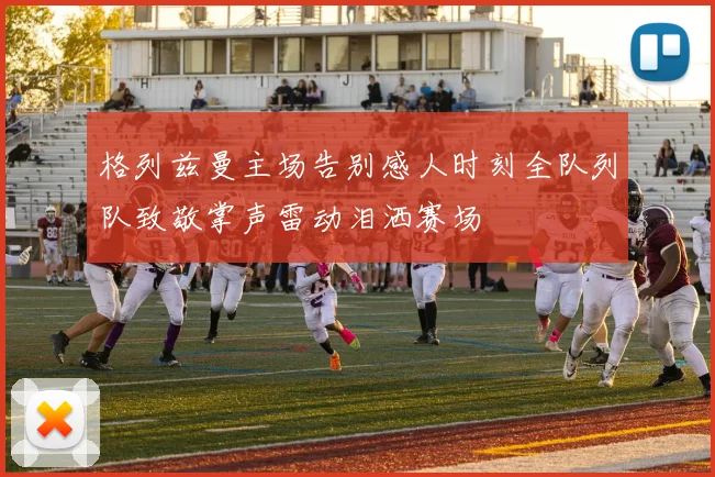 格列兹曼主场告别感人时刻全队列队致敬掌声雷动泪洒赛场