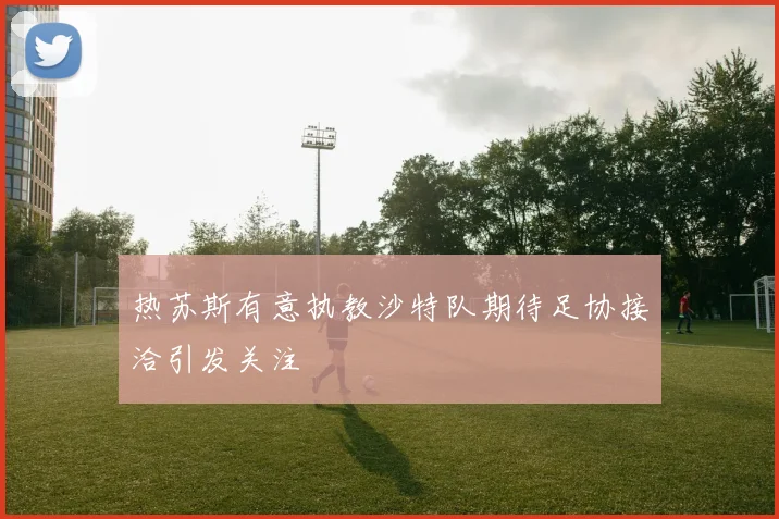 热苏斯有意执教沙特队期待足协接洽引发关注
