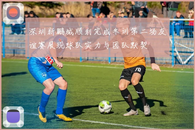 深圳新鹏城顺利完成冬训第二场友谊赛展现球队实力与团队默契