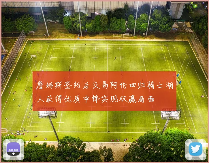 詹姆斯签约后交易阿伦回归骑士湖人获得优质中锋实现双赢局面