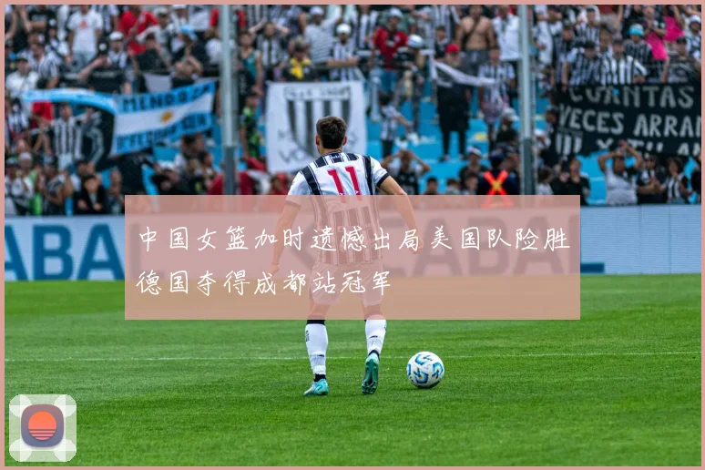 中国女篮加时遗憾出局美国队险胜德国夺得成都站冠军