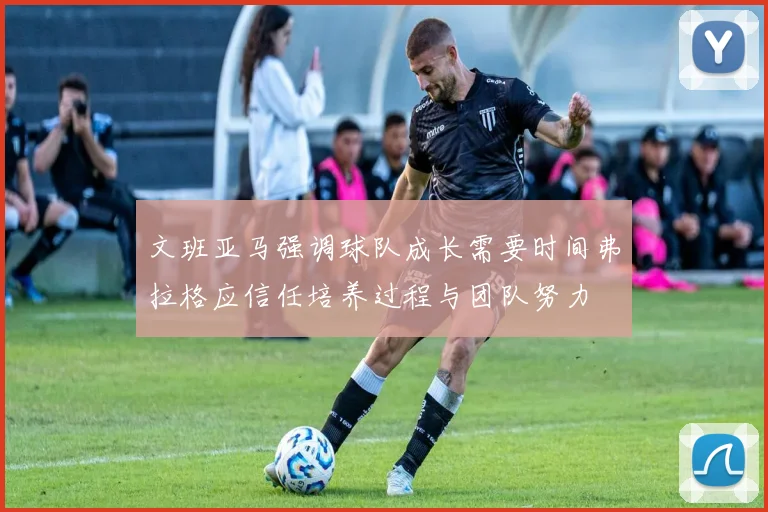 文班亚马强调球队成长需要时间弗拉格应信任培养过程与团队努力