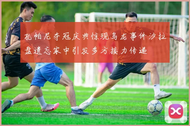 孔帕尼夺冠庆典惊现乌龙事件沙拉盘遗忘家中引发多方接力传递